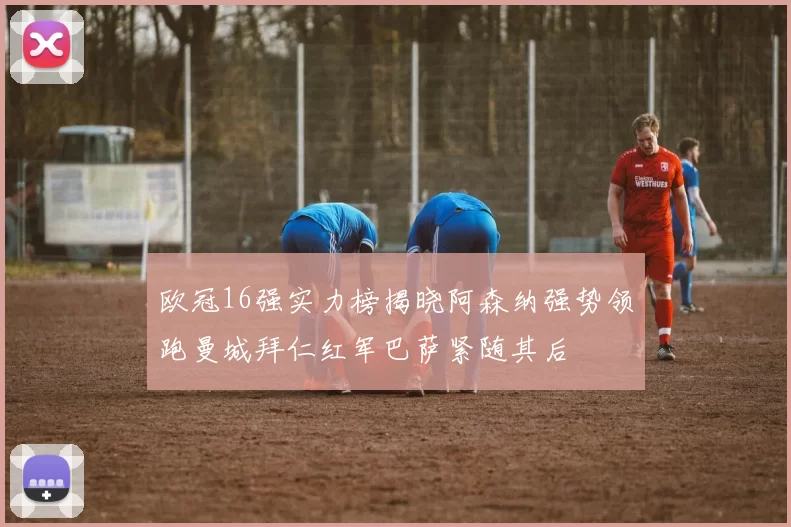欧冠16强实力榜揭晓阿森纳强势领跑曼城拜仁红军巴萨紧随其后